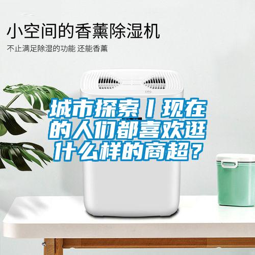 城市探索丨現在的人們都喜歡逛什么樣的商超？