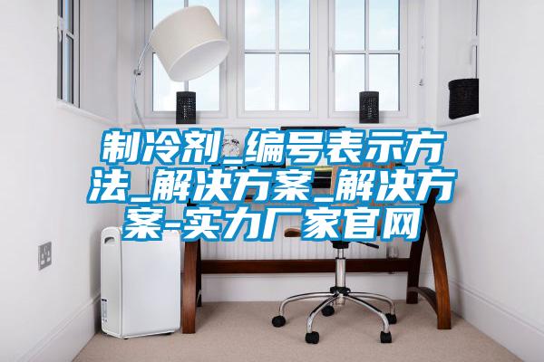 制冷劑_編號表示方法_解決方案_解決方案-實力廠家官網