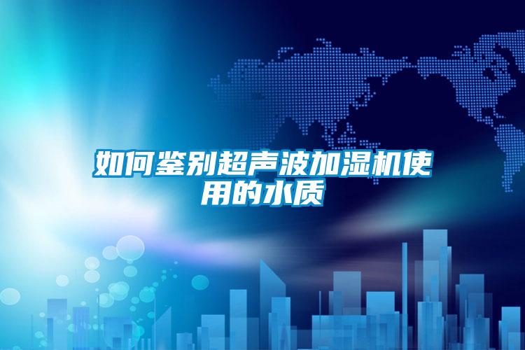 如何鑒別超聲波加濕機使用的水質(zhì)