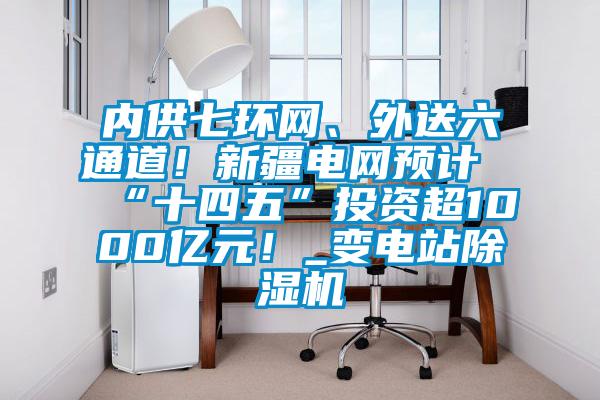 內供七環(huán)網(wǎng)、外送六通道！新疆電網(wǎng)預計“十四五”投資超1000億元！_變電站除濕機