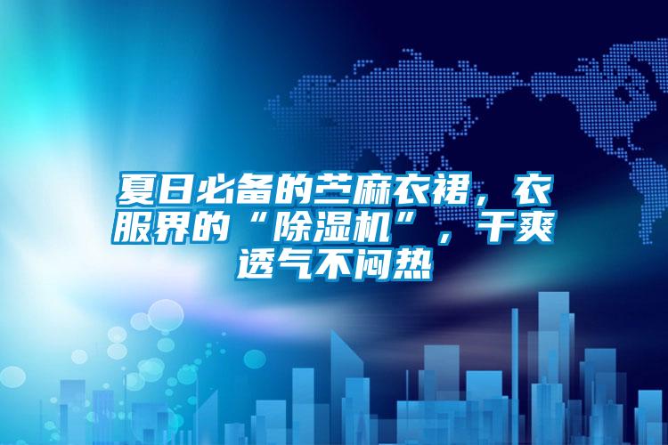 夏日必備的苧麻衣裙，衣服界的“除濕機”，干爽透氣不悶熱