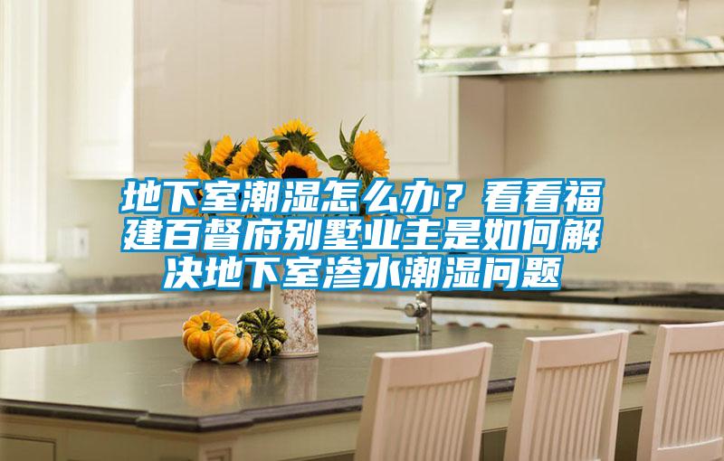 地下室潮濕怎么辦？看看福建百督府別墅業(yè)主是如何解決地下室滲水潮濕問題