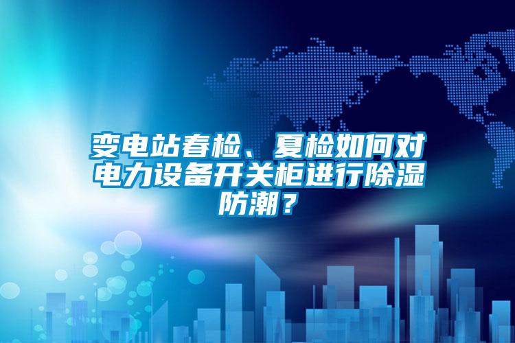 變電站春檢、夏檢如何對電力設備開關柜進行除濕防潮？