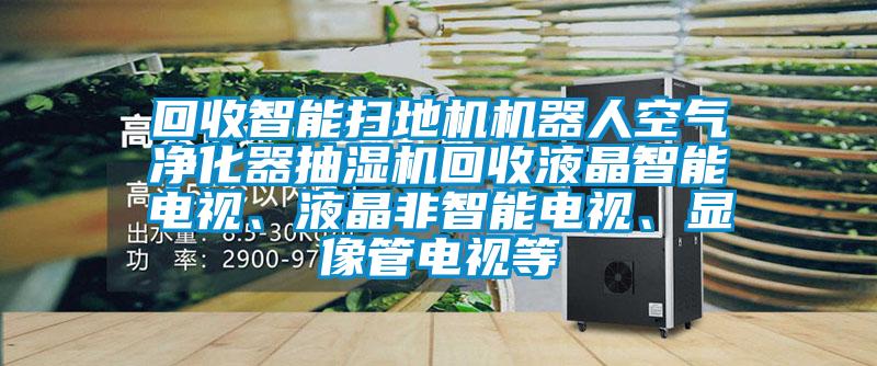 回收智能掃地機機器人空氣凈化器抽濕機回收液晶智能電視、液晶非智能電視、顯像管電視等