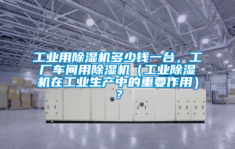 工業(yè)用除濕機多少錢一臺，工廠車間用除濕機（工業(yè)除濕機在工業(yè)生產(chǎn)中的重要作用）？
