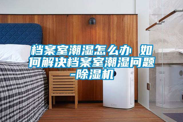 檔案室潮濕怎么辦 如何解決檔案室潮濕問(wèn)題-除濕機(jī)
