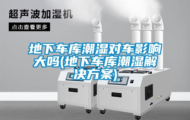 地下車庫潮濕對車影響大嗎(地下車庫潮濕解決方案)