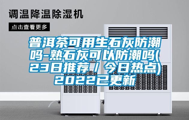 普洱茶可用生石灰防潮嗎-熟石灰可以防潮嗎(23日推薦／今日熱點)2022已更新