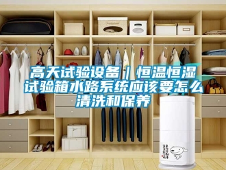 知識百科高天試驗設備｜恒溫恒濕試驗箱水路系統應該要怎么清洗和保養