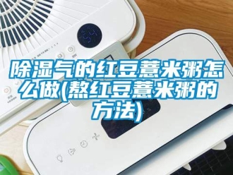 企業新聞除濕氣的紅豆薏米粥怎么做(熬紅豆薏米粥的方法)