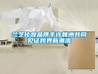 行業新聞蘭芝化妝品攜手許魏洲共同見證跨界新潮流